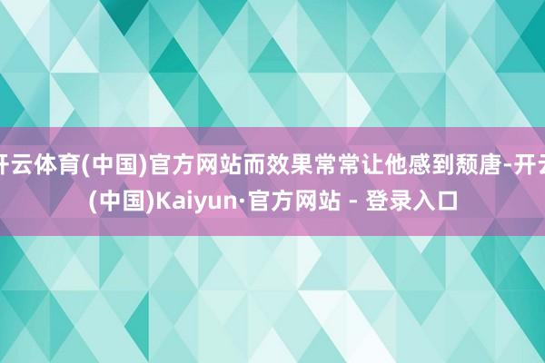 开云体育(中国)官方网站而效果常常让他感到颓唐-开云(中国)Kaiyun·官方网站 - 登录入口