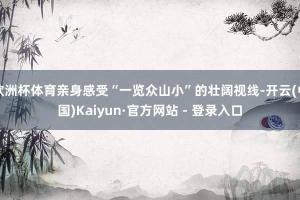 欧洲杯体育亲身感受“一览众山小”的壮阔视线-开云(中国)Kaiyun·官方网站 - 登录入口
