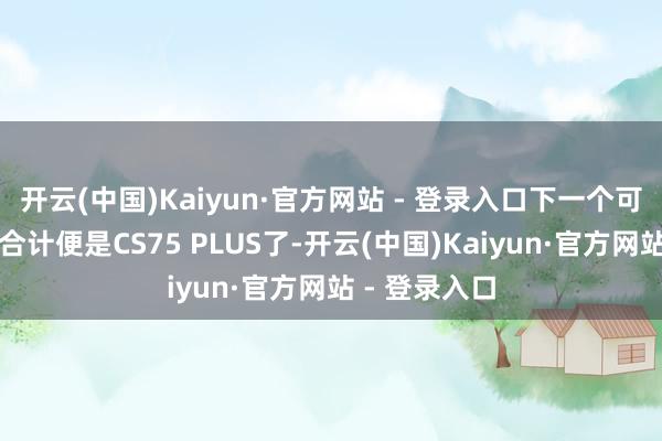 开云(中国)Kaiyun·官方网站 - 登录入口下一个可能逆袭的我合计便是CS75 PLUS了-开云(中国)Kaiyun·官方网站 - 登录入口