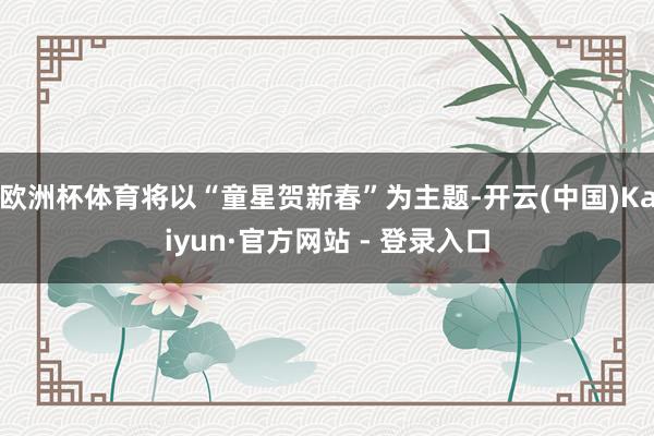 欧洲杯体育将以“童星贺新春”为主题-开云(中国)Kaiyun·官方网站 - 登录入口