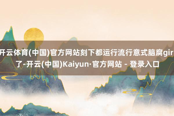 开云体育(中国)官方网站刻下都运行流行意式脑腐girl了-开云(中国)Kaiyun·官方网站 - 登录入口