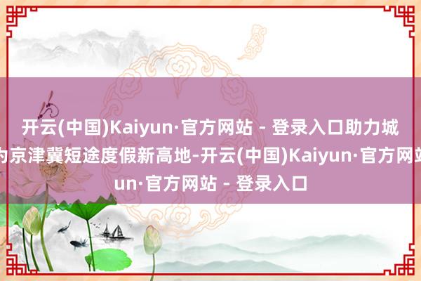 开云(中国)Kaiyun·官方网站 - 登录入口助力城市副中心成为京津冀短途度假新高地-开云(中国)Kaiyun·官方网站 - 登录入口