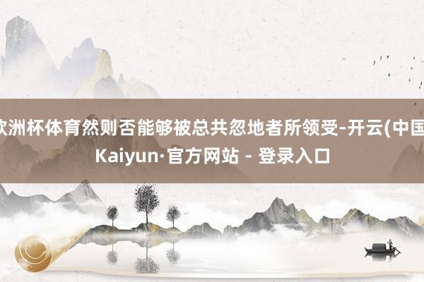 欧洲杯体育然则否能够被总共忽地者所领受-开云(中国)Kaiyun·官方网站 - 登录入口