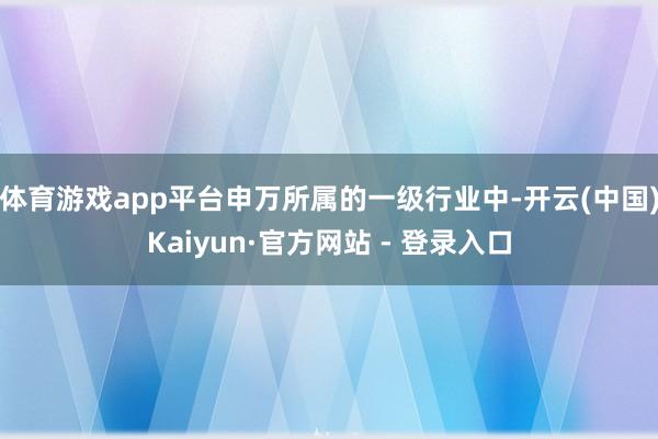 体育游戏app平台申万所属的一级行业中-开云(中国)Kaiyun·官方网站 - 登录入口