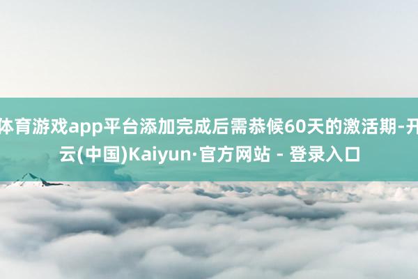 体育游戏app平台添加完成后需恭候60天的激活期-开云(中国)Kaiyun·官方网站 - 登录入口