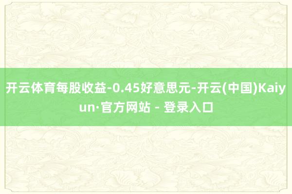 开云体育每股收益-0.45好意思元-开云(中国)Kaiyun·官方网站 - 登录入口