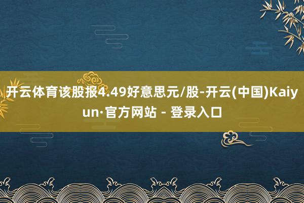 开云体育该股报4.49好意思元/股-开云(中国)Kaiyun·官方网站 - 登录入口