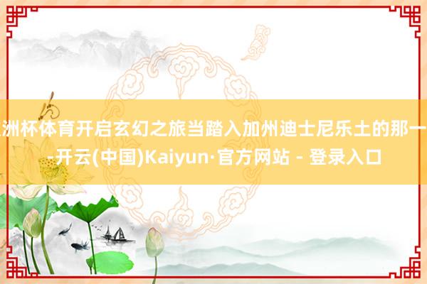 欧洲杯体育开启玄幻之旅当踏入加州迪士尼乐土的那一刻-开云(中国)Kaiyun·官方网站 - 登录入口