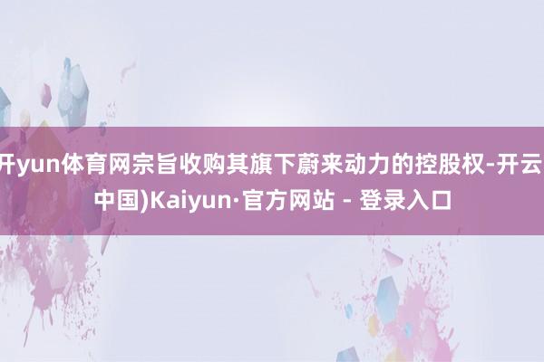 开yun体育网宗旨收购其旗下蔚来动力的控股权-开云(中国)Kaiyun·官方网站 - 登录入口