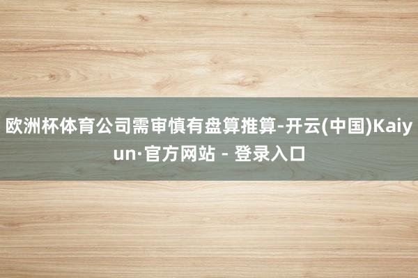 欧洲杯体育公司需审慎有盘算推算-开云(中国)Kaiyun·官方网站 - 登录入口