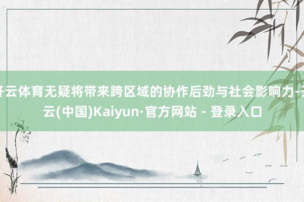 开云体育无疑将带来跨区域的协作后劲与社会影响力-开云(中国)Kaiyun·官方网站 - 登录入口