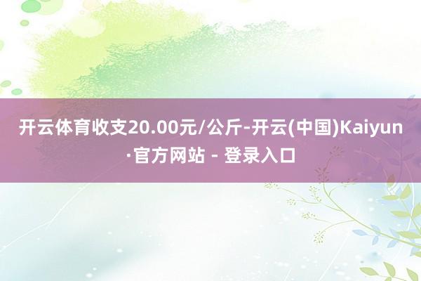 开云体育收支20.00元/公斤-开云(中国)Kaiyun·官方网站 - 登录入口