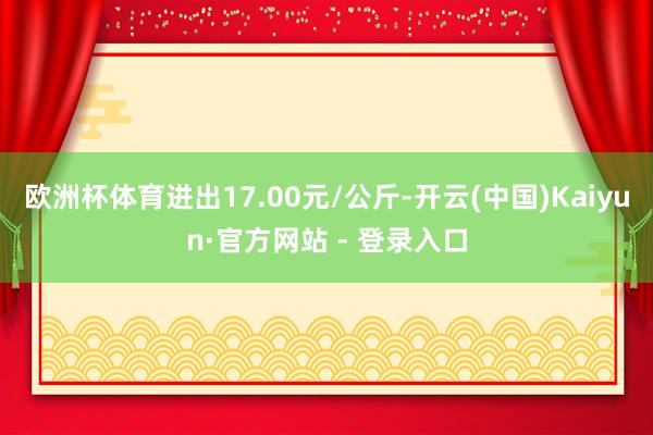 欧洲杯体育进出17.00元/公斤-开云(中国)Kaiyun·官方网站 - 登录入口