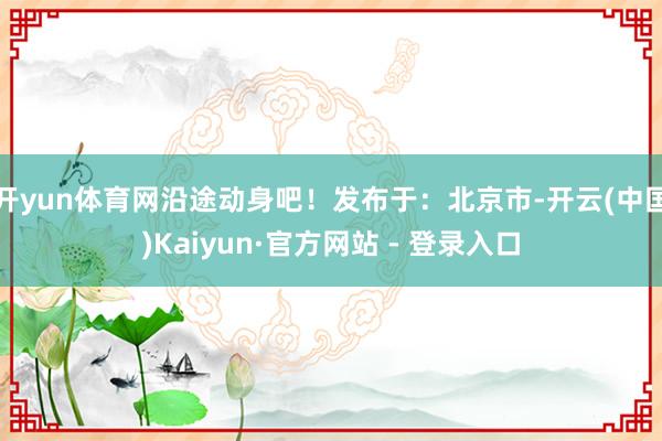 开yun体育网沿途动身吧!发布于:北京市-开云(中国)Kaiyun·官方网站 - 登录入口