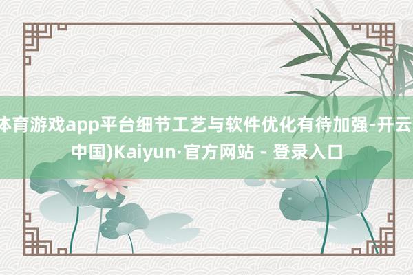 体育游戏app平台细节工艺与软件优化有待加强-开云(中国)Kaiyun·官方网站 - 登录入口