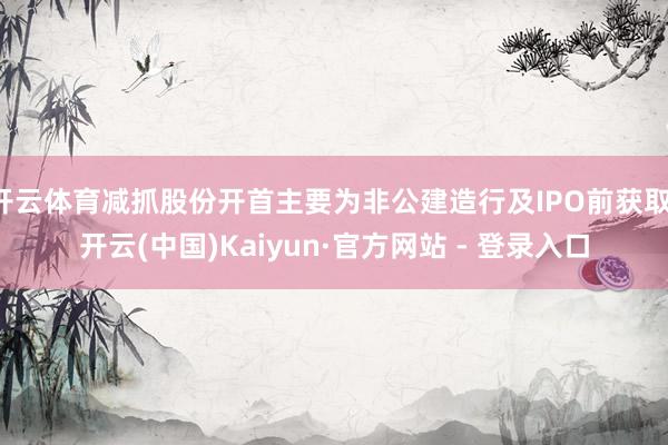 开云体育减抓股份开首主要为非公建造行及IPO前获取-开云(中国)Kaiyun·官方网站 - 登录入口