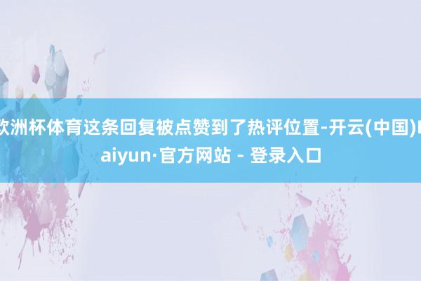 欧洲杯体育这条回复被点赞到了热评位置-开云(中国)Kaiyun·官方网站 - 登录入口
