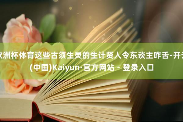 欧洲杯体育这些古须生灵的生计贤人令东谈主咋舌-开云(中国)Kaiyun·官方网站 - 登录入口