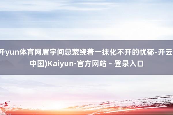 开yun体育网眉宇间总萦绕着一抹化不开的忧郁-开云(中国)Kaiyun·官方网站 - 登录入口