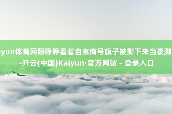 开yun体育网眼睁睁看着自家商号旗子被撕下来当裹脚布-开云(中国)Kaiyun·官方网站 - 登录入口