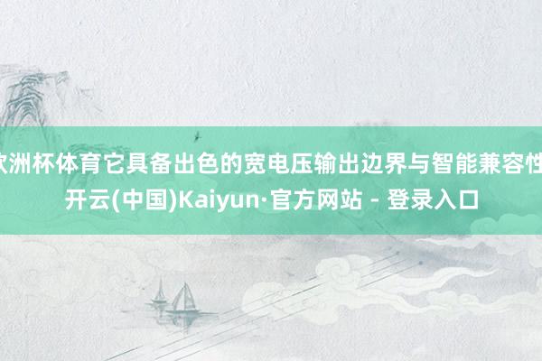欧洲杯体育它具备出色的宽电压输出边界与智能兼容性-开云(中国)Kaiyun·官方网站 - 登录入口
