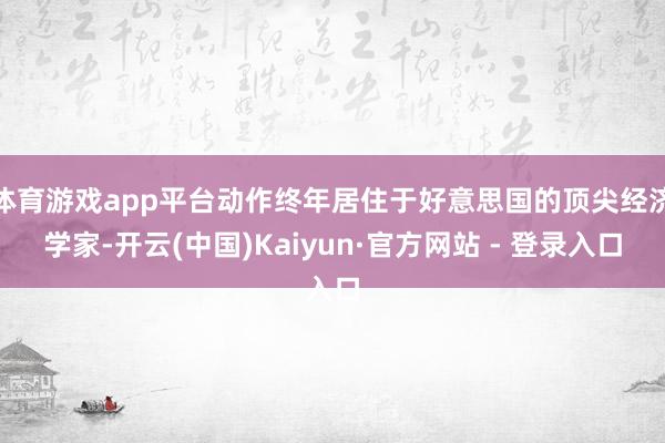 体育游戏app平台动作终年居住于好意思国的顶尖经济学家-开云(中国)Kaiyun·官方网站 - 登录入口