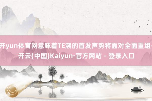 开yun体育网意味着TE溯的首发声势将面对全面重组-开云(中国)Kaiyun·官方网站 - 登录入口