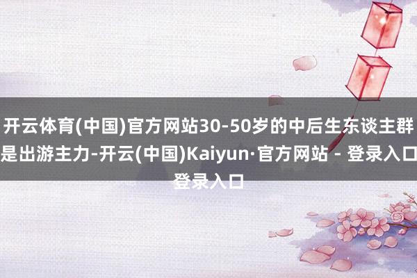 开云体育(中国)官方网站30-50岁的中后生东谈主群是出游主力-开云(中国)Kaiyun·官方网站 - 登录入口