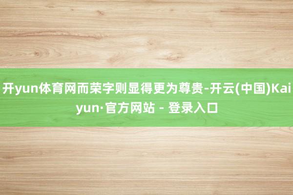 开yun体育网而荣字则显得更为尊贵-开云(中国)Kaiyun·官方网站 - 登录入口