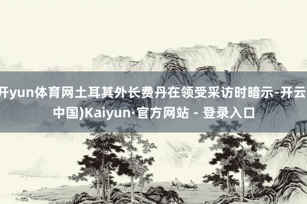 开yun体育网土耳其外长费丹在领受采访时暗示-开云(中国)Kaiyun·官方网站 - 登录入口