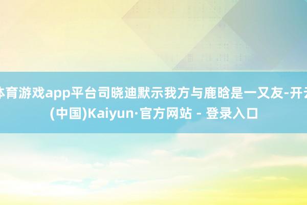 体育游戏app平台司晓迪默示我方与鹿晗是一又友-开云(中国)Kaiyun·官方网站 - 登录入口
