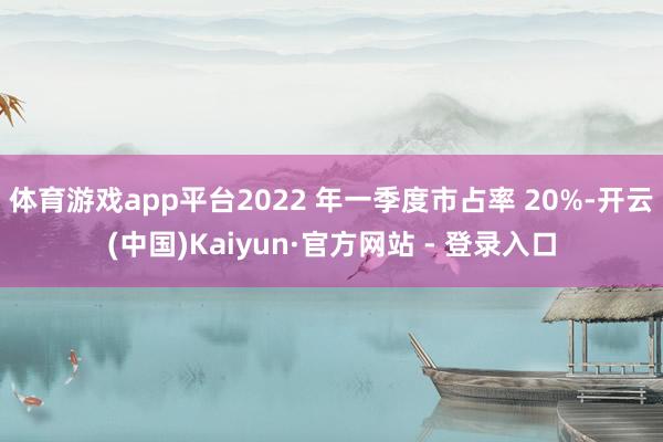 体育游戏app平台2022 年一季度市占率 20%-开云(中国)Kaiyun·官方网站 - 登录入口