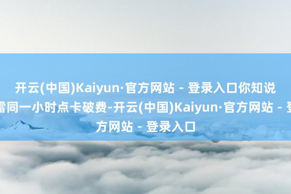 开云(中国)Kaiyun·官方网站 - 登录入口你知说念吗?雷同一小时点卡破费-开云(中国)Kaiyun·官方网站 - 登录入口