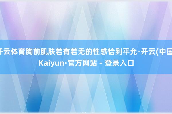 开云体育胸前肌肤若有若无的性感恰到平允-开云(中国)Kaiyun·官方网站 - 登录入口