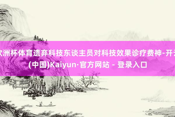 欧洲杯体育遗弃科技东谈主员对科技效果诊疗费神-开云(中国)Kaiyun·官方网站 - 登录入口