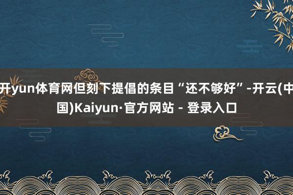 开yun体育网但刻下提倡的条目“还不够好”-开云(中国)Kaiyun·官方网站 - 登录入口