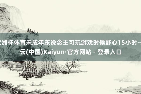 欧洲杯体育未成年东说念主可玩游戏时候野心15小时-开云(中国)Kaiyun·官方网站 - 登录入口