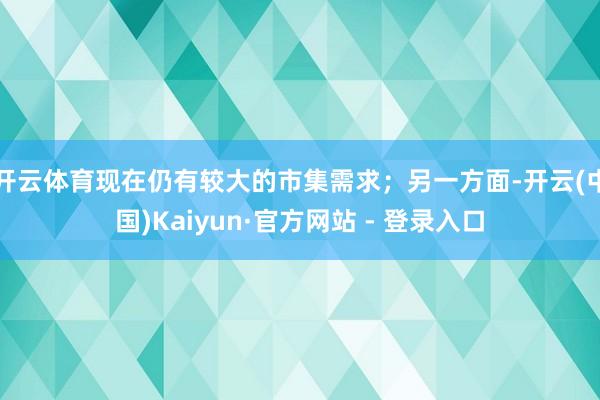 开云体育现在仍有较大的市集需求;另一方面-开云(中国)Kaiyun·官方网站 - 登录入口
