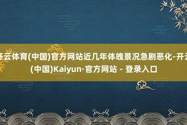 开云体育(中国)官方网站近几年体魄景况急剧恶化-开云(中国)Kaiyun·官方网站 - 登录入口