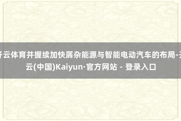 开云体育并握续加快羼杂能源与智能电动汽车的布局-开云(中国)Kaiyun·官方网站 - 登录入口