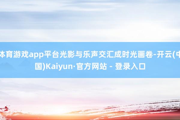 体育游戏app平台光影与乐声交汇成时光画卷-开云(中国)Kaiyun·官方网站 - 登录入口